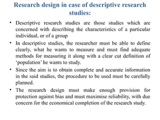 Research design in case of descriptive research
studies:
• Descriptive research studies are those studies which are
concerned with describing the characteristics of a particular
individual, or of a group
• In descriptive studies, the researcher must be able to define
clearly, what he wants to measure and must find adequate
methods for measuring it along with a clear cut definition of
‘population’ he wants to study.
• Since the aim is to obtain complete and accurate information
in the said studies, the procedure to be used must be carefully
planned.
• The research design must make enough provision for
protection against bias and must maximise reliability, with due
concern for the economical completion of the research study.
 