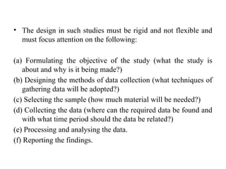• The design in such studies must be rigid and not flexible and
must focus attention on the following:
(a) Formulating the objective of the study (what the study is
about and why is it being made?)
(b) Designing the methods of data collection (what techniques of
gathering data will be adopted?)
(c) Selecting the sample (how much material will be needed?)
(d) Collecting the data (where can the required data be found and
with what time period should the data be related?)
(e) Processing and analysing the data.
(f) Reporting the findings.
 