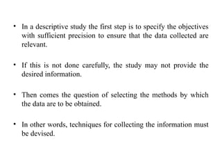 • In a descriptive study the first step is to specify the objectives
with sufficient precision to ensure that the data collected are
relevant.
• If this is not done carefully, the study may not provide the
desired information.
• Then comes the question of selecting the methods by which
the data are to be obtained.
• In other words, techniques for collecting the information must
be devised.
 