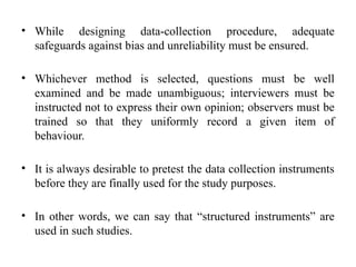 • While designing data-collection procedure, adequate
safeguards against bias and unreliability must be ensured.
• Whichever method is selected, questions must be well
examined and be made unambiguous; interviewers must be
instructed not to express their own opinion; observers must be
trained so that they uniformly record a given item of
behaviour.
• It is always desirable to pretest the data collection instruments
before they are finally used for the study purposes.
• In other words, we can say that “structured instruments” are
used in such studies.
 