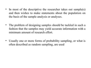 • In most of the descriptive the researcher takes out sample(s)
and then wishes to make statements about the population on
the basis of the sample analysis or analyses.
• The problem of designing samples should be tackled in such a
fashion that the samples may yield accurate information with a
minimum amount of research effort.
• Usually one or more forms of probability sampling, or what is
often described as random sampling, are used
 