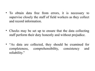 • To obtain data free from errors, it is necessary to
supervise closely the staff of field workers as they collect
and record information.
• Checks may be set up to ensure that the data collecting
staff perform their duty honestly and without prejudice.
• “As data are collected, they should be examined for
completeness, comprehensibility, consistency and
reliability.”
 