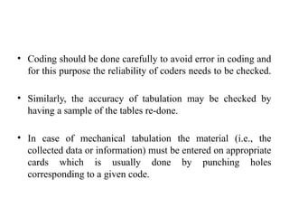• Coding should be done carefully to avoid error in coding and
for this purpose the reliability of coders needs to be checked.
• Similarly, the accuracy of tabulation may be checked by
having a sample of the tables re-done.
• In case of mechanical tabulation the material (i.e., the
collected data or information) must be entered on appropriate
cards which is usually done by punching holes
corresponding to a given code.
 