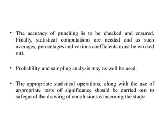 • The accuracy of punching is to be checked and ensured.
Finally, statistical computations are needed and as such
averages, percentages and various coefficients must be worked
out.
• Probability and sampling analysis may as well be used.
• The appropriate statistical operations, along with the use of
appropriate tests of significance should be carried out to
safeguard the drawing of conclusions concerning the study.
 