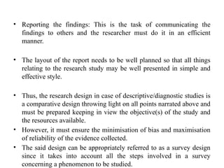 • Reporting the findings: This is the task of communicating the
findings to others and the researcher must do it in an efficient
manner.
• The layout of the report needs to be well planned so that all things
relating to the research study may be well presented in simple and
effective style.
• Thus, the research design in case of descriptive/diagnostic studies is
a comparative design throwing light on all points narrated above and
must be prepared keeping in view the objective(s) of the study and
the resources available.
• However, it must ensure the minimisation of bias and maximisation
of reliability of the evidence collected.
• The said design can be appropriately referred to as a survey design
since it takes into account all the steps involved in a survey
concerning a phenomenon to be studied.
 