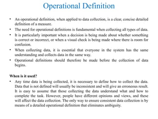 Operational Definition
• An operational definition, when applied to data collection, is a clear, concise detailed
definition of a measure.
• The need for operational definitions is fundamental when collecting all types of data.
• It is particularly important when a decision is being made about whether something
is correct or incorrect, or when a visual check is being made where there is room for
confusion.
• When collecting data, it is essential that everyone in the system has the same
understanding and collects data in the same way.
• Operational definitions should therefore be made before the collection of data
begins.
When is it used?
• Any time data is being collected, it is necessary to define how to collect the data.
Data that is not defined will usually be inconsistent and will give an erroneous result.
It is easy to assume that those collecting the data understand what and how to
complete the task. However, people have different opinions and views, and these
will affect the data collection. The only way to ensure consistent data collection is by
means of a detailed operational definition that eliminates ambiguity.
 