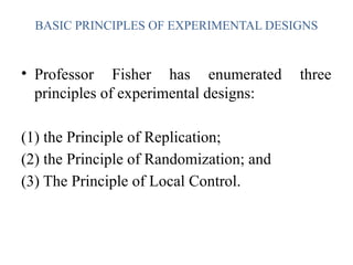 BASIC PRINCIPLES OF EXPERIMENTAL DESIGNS
• Professor Fisher has enumerated three
principles of experimental designs:
(1) the Principle of Replication;
(2) the Principle of Randomization; and
(3) The Principle of Local Control.
 