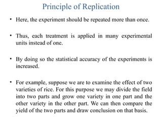 Principle of Replication
• Here, the experiment should be repeated more than once.
• Thus, each treatment is applied in many experimental
units instead of one.
• By doing so the statistical accuracy of the experiments is
increased.
• For example, suppose we are to examine the effect of two
varieties of rice. For this purpose we may divide the field
into two parts and grow one variety in one part and the
other variety in the other part. We can then compare the
yield of the two parts and draw conclusion on that basis.
 