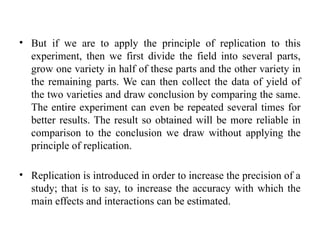 • But if we are to apply the principle of replication to this
experiment, then we first divide the field into several parts,
grow one variety in half of these parts and the other variety in
the remaining parts. We can then collect the data of yield of
the two varieties and draw conclusion by comparing the same.
The entire experiment can even be repeated several times for
better results. The result so obtained will be more reliable in
comparison to the conclusion we draw without applying the
principle of replication.
• Replication is introduced in order to increase the precision of a
study; that is to say, to increase the accuracy with which the
main effects and interactions can be estimated.
 