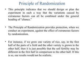Principle of Randomization
• This principle indicates that we should design or plan the
experiment in such a way that the variations caused by
extraneous factors can all be combined under the general
heading of “chance.”
• The Principle of Randomization provides protection, when we
conduct an experiment, against the effect of extraneous factors
by randomization.
• For instance, if we grow one variety of rice, say, in the first
half of the parts of a field and the other variety is grown in the
other half, then it is just possible that the soil fertility may be
different in the first half in comparison to the other half. If this
is so, our results would not be realistic.
 