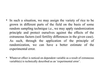 • In such a situation, we may assign the variety of rice to be
grown in different parts of the field on the basis of some
random sampling technique i.e., we may apply randomization
principle and protect ourselves against the effects of the
extraneous factors (soil fertility differences in the given case).
As such, through the application of the principle of
randomization, we can have a better estimate of the
experimental error.
• Whatever effect is noticed on dependent variable as a result of extraneous
variable(s) is technically described as an ‘experimental error’.
 