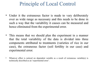 Principle of Local Control
• Under it the extraneous factor is made to vary deliberately
over as wide range as necessary and this needs to be done in
such a way that the variability it causes can be measured and
hence eliminated from the experimental error.
• This means that we should plan the experiment in a manner
that the total variability of the data is divided into three
components attributed to treatments (varieties of rice in our
case), the extraneous factor (soil fertility in our case) and
experimental error.
• Whatever effect is noticed on dependent variable as a result of extraneous variable(s) is
technically described as an ‘experimental error’.
 