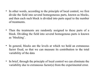 • In other words, according to the principle of local control, we first
divide the field into several homogeneous parts, known as blocks,
and then each such block is divided into parts equal to the number
of treatments.
• Then the treatments are randomly assigned to these parts of a
block. Dividing the field into several homogenous parts is known
as ‘blocking’.
• In general, blocks are the levels at which we hold an extraneous
factor fixed, so that we can measure its contribution to the total
variability of the data
• In brief, through the principle of local control we can eliminate the
variability due to extraneous factor(s) from the experimental error.
 