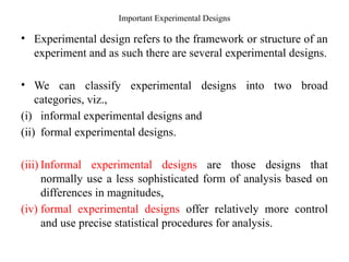Important Experimental Designs
• Experimental design refers to the framework or structure of an
experiment and as such there are several experimental designs.
• We can classify experimental designs into two broad
categories, viz.,
(i) informal experimental designs and
(ii) formal experimental designs.
(iii) Informal experimental designs are those designs that
normally use a less sophisticated form of analysis based on
differences in magnitudes,
(iv) formal experimental designs offer relatively more control
and use precise statistical procedures for analysis.
 