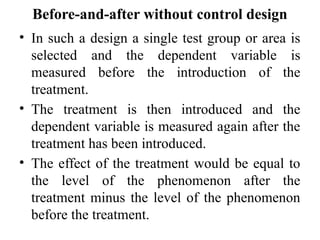 Before-and-after without control design
• In such a design a single test group or area is
selected and the dependent variable is
measured before the introduction of the
treatment.
• The treatment is then introduced and the
dependent variable is measured again after the
treatment has been introduced.
• The effect of the treatment would be equal to
the level of the phenomenon after the
treatment minus the level of the phenomenon
before the treatment.
 