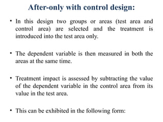 After-only with control design:
• In this design two groups or areas (test area and
control area) are selected and the treatment is
introduced into the test area only.
• The dependent variable is then measured in both the
areas at the same time.
• Treatment impact is assessed by subtracting the value
of the dependent variable in the control area from its
value in the test area.
• This can be exhibited in the following form:
 