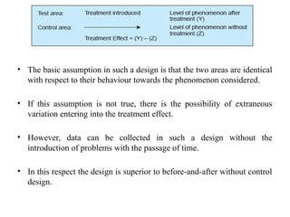 • The basic assumption in such a design is that the two areas are identical
with respect to their behaviour towards the phenomenon considered.
• If this assumption is not true, there is the possibility of extraneous
variation entering into the treatment effect.
• However, data can be collected in such a design without the
introduction of problems with the passage of time.
• In this respect the design is superior to before-and-after without control
design.
 