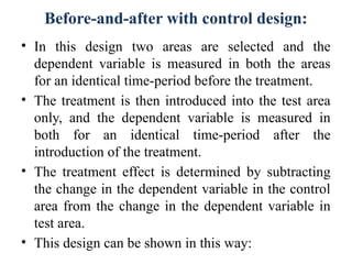 Before-and-after with control design:
• In this design two areas are selected and the
dependent variable is measured in both the areas
for an identical time-period before the treatment.
• The treatment is then introduced into the test area
only, and the dependent variable is measured in
both for an identical time-period after the
introduction of the treatment.
• The treatment effect is determined by subtracting
the change in the dependent variable in the control
area from the change in the dependent variable in
test area.
• This design can be shown in this way:
 