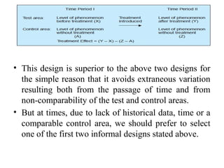 • This design is superior to the above two designs for
the simple reason that it avoids extraneous variation
resulting both from the passage of time and from
non-comparability of the test and control areas.
• But at times, due to lack of historical data, time or a
comparable control area, we should prefer to select
one of the first two informal designs stated above.
 