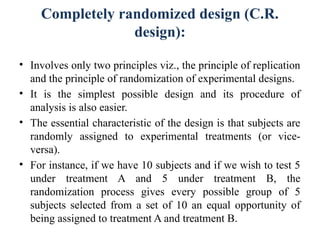 Completely randomized design (C.R.
design):
• Involves only two principles viz., the principle of replication
and the principle of randomization of experimental designs.
• It is the simplest possible design and its procedure of
analysis is also easier.
• The essential characteristic of the design is that subjects are
randomly assigned to experimental treatments (or vice-
versa).
• For instance, if we have 10 subjects and if we wish to test 5
under treatment A and 5 under treatment B, the
randomization process gives every possible group of 5
subjects selected from a set of 10 an equal opportunity of
being assigned to treatment A and treatment B.
 
