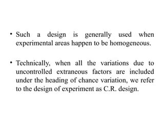 • Such a design is generally used when
experimental areas happen to be homogeneous.
• Technically, when all the variations due to
uncontrolled extraneous factors are included
under the heading of chance variation, we refer
to the design of experiment as C.R. design.
 