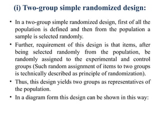 (i) Two-group simple randomized design:
• In a two-group simple randomized design, first of all the
population is defined and then from the population a
sample is selected randomly.
• Further, requirement of this design is that items, after
being selected randomly from the population, be
randomly assigned to the experimental and control
groups (Such random assignment of items to two groups
is technically described as principle of randomization).
• Thus, this design yields two groups as representatives of
the population.
• In a diagram form this design can be shown in this way:
 