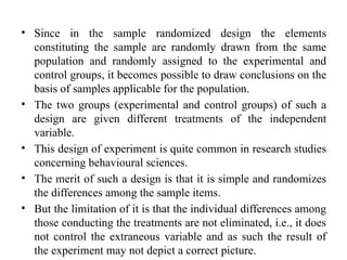 • Since in the sample randomized design the elements
constituting the sample are randomly drawn from the same
population and randomly assigned to the experimental and
control groups, it becomes possible to draw conclusions on the
basis of samples applicable for the population.
• The two groups (experimental and control groups) of such a
design are given different treatments of the independent
variable.
• This design of experiment is quite common in research studies
concerning behavioural sciences.
• The merit of such a design is that it is simple and randomizes
the differences among the sample items.
• But the limitation of it is that the individual differences among
those conducting the treatments are not eliminated, i.e., it does
not control the extraneous variable and as such the result of
the experiment may not depict a correct picture.
 