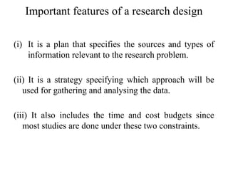 Important features of a research design
(i) It is a plan that specifies the sources and types of
information relevant to the research problem.
(ii) It is a strategy specifying which approach will be
used for gathering and analysing the data.
(iii) It also includes the time and cost budgets since
most studies are done under these two constraints.
 