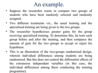 An example.
• Suppose the researcher wants to compare two groups of
students who have been randomly selected and randomly
assigned.
• Two different treatments viz., the usual training and the
specialised training are being given to the two groups.
• The researcher hypothesises greater gains for the group
receiving specialised training. To determine this, he tests each
group before and after the training, and then compares the
amount of gain for the two groups to accept or reject his
hypothesis.
• This is an illustration of the two-groups randomized design,
wherein individual differences among students are being
randomized. But this does not control the differential effects of
the extraneous independent variables (in this case, the
individual differences among those conducting the training
programme).
 