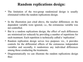 Random replications design:
• The limitation of the two-group randomized design is usually
eliminated within the random replications design.
• In the illustration just cited above, the teacher differences on the
dependent variable were ignored, i.e., the extraneous variable was
not controlled.
• But in a random replications design, the effect of such differences
are minimised (or reduced) by providing a number of repetitions for
each treatment. Each repetition is technically called a ‘replication’.
• Random replication design serves two purposes viz., it provides
controls for the differential effects of the extraneous independent
variables and secondly, it randomizes any individual differences
among those conducting the treatments.
• Diagrammatically we can illustrate the random replications design
thus:
 