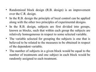 • Randomized block design (R.B. design) is an improvement
over the C.R. design.
• In the R.B. design the principle of local control can be applied
along with the other two principles of experimental designs.
• In the R.B. design, subjects are first divided into groups,
known as blocks, such that within each group the subjects are
relatively homogeneous in respect to some selected variable.
• The variable selected for grouping the subjects is one that is
believed to be related to the measures to be obtained in respect
of the dependent variable.
• The number of subjects in a given block would be equal to the
number of treatments and one subject in each block would be
randomly assigned to each treatment.
 