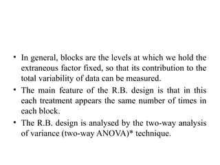 • In general, blocks are the levels at which we hold the
extraneous factor fixed, so that its contribution to the
total variability of data can be measured.
• The main feature of the R.B. design is that in this
each treatment appears the same number of times in
each block.
• The R.B. design is analysed by the two-way analysis
of variance (two-way ANOVA)* technique.
 