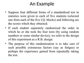 An Example
• Suppose four different forms of a standardised test in
statistics were given to each of five students (selected
one from each of the five I.Q. blocks) and following are
the scores which they obtained.
• If each student separately randomized the order in
which he or she took the four tests (by using random
numbers or some similar device), we refer to the design
of this experiment as a R.B. design.
• The purpose of this randomization is to take care of
such possible extraneous factors (say as fatigue) or
perhaps the experience gained from repeatedly taking
the test.
 