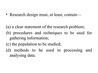 • Research design must, at least, contain—
(a) a clear statement of the research problem;
(b) procedures and techniques to be used for
gathering information;
(c) the population to be studied;
(d) methods to be used in processing and
analysing data.
 
