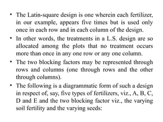 • The Latin-square design is one wherein each fertilizer,
in our example, appears five times but is used only
once in each row and in each column of the design.
• In other words, the treatments in a L.S. design are so
allocated among the plots that no treatment occurs
more than once in any one row or any one column.
• The two blocking factors may be represented through
rows and columns (one through rows and the other
through columns).
• The following is a diagrammatic form of such a design
in respect of, say, five types of fertilizers, viz., A, B, C,
D and E and the two blocking factor viz., the varying
soil fertility and the varying seeds:
 