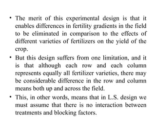 • The merit of this experimental design is that it
enables differences in fertility gradients in the field
to be eliminated in comparison to the effects of
different varieties of fertilizers on the yield of the
crop.
• But this design suffers from one limitation, and it
is that although each row and each column
represents equally all fertilizer varieties, there may
be considerable difference in the row and column
means both up and across the field.
• This, in other words, means that in L.S. design we
must assume that there is no interaction between
treatments and blocking factors.
 