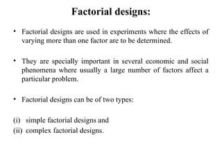 Factorial designs:
• Factorial designs are used in experiments where the effects of
varying more than one factor are to be determined.
• They are specially important in several economic and social
phenomena where usually a large number of factors affect a
particular problem.
• Factorial designs can be of two types:
(i) simple factorial designs and
(ii) complex factorial designs.
 