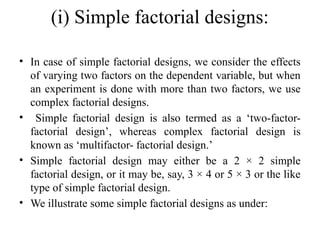 (i) Simple factorial designs:
• In case of simple factorial designs, we consider the effects
of varying two factors on the dependent variable, but when
an experiment is done with more than two factors, we use
complex factorial designs.
• Simple factorial design is also termed as a ‘two-factor-
factorial design’, whereas complex factorial design is
known as ‘multifactor- factorial design.’
• Simple factorial design may either be a 2 × 2 simple
factorial design, or it may be, say, 3 × 4 or 5 × 3 or the like
type of simple factorial design.
• We illustrate some simple factorial designs as under:
 
