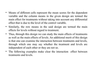• Means of different cells represent the mean scores for the dependent
variable and the column means in the given design are termed the
main effect for treatments without taking into account any differential
effect that is due to the level of the control variable.
• Similarly, the row means in the said design are termed the main
effects for levels without regard to treatment.
• Thus, through this design we can study the main effects of treatments
as well as the main effects of levels. An additional merit of this design
is that one can examine the interaction between treatments and levels,
through which one may say whether the treatment and levels are
independent of each other or they are not so.
• The following examples make clear the interaction effect between
treatments and levels.
 