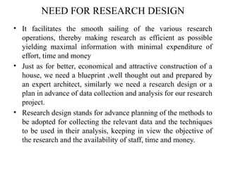 NEED FOR RESEARCH DESIGN
• It facilitates the smooth sailing of the various research
operations, thereby making research as efficient as possible
yielding maximal information with minimal expenditure of
effort, time and money
• Just as for better, economical and attractive construction of a
house, we need a blueprint ,well thought out and prepared by
an expert architect, similarly we need a research design or a
plan in advance of data collection and analysis for our research
project.
• Research design stands for advance planning of the methods to
be adopted for collecting the relevant data and the techniques
to be used in their analysis, keeping in view the objective of
the research and the availability of staff, time and money.
 