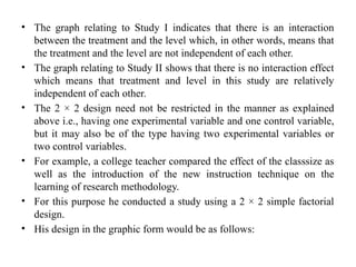 • The graph relating to Study I indicates that there is an interaction
between the treatment and the level which, in other words, means that
the treatment and the level are not independent of each other.
• The graph relating to Study II shows that there is no interaction effect
which means that treatment and level in this study are relatively
independent of each other.
• The 2 × 2 design need not be restricted in the manner as explained
above i.e., having one experimental variable and one control variable,
but it may also be of the type having two experimental variables or
two control variables.
• For example, a college teacher compared the effect of the classsize as
well as the introduction of the new instruction technique on the
learning of research methodology.
• For this purpose he conducted a study using a 2 × 2 simple factorial
design.
• His design in the graphic form would be as follows:
 