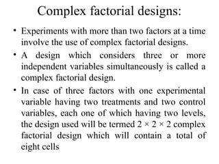 Complex factorial designs:
• Experiments with more than two factors at a time
involve the use of complex factorial designs.
• A design which considers three or more
independent variables simultaneously is called a
complex factorial design.
• In case of three factors with one experimental
variable having two treatments and two control
variables, each one of which having two levels,
the design used will be termed 2 × 2 × 2 complex
factorial design which will contain a total of
eight cells
 
