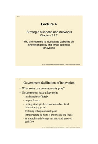 Slide 7.1




                              Lecture 4

               Strategic alliances and networks
                             Chapters 2 & 7

             You are required to investigate websites on
                innovation policy and small business
                             innovation




                               Paul Trott, Innovation Management and New Product Development, 4th Edition, © Pearson Education Limited 2008




Slide 7.2




            Government facilitation of innovation
       • What roles can governements play?
       • Governments have a key role:
            – as financiers of R&D,
            – as purchasers
            – setting strategic direction towards critical
              industries (eg green)
            – fostering enterpreneurial spirit
            – infrastructure eg ports if exports are the focus
            – as a purchaser it brings certainty and ensures
              cashflow
                               Paul Trott, Innovation Management and New Product Development, 4th Edition, © Pearson Education Limited 2008
 