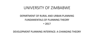 UNIVERSITY OF ZIMBABWE
DEPARTMENT OF RURAL AND URBAN PLANNING
FUNDAMENTALS OF PLANNING THEORY
• 2017
DEVELOPMENT PLANNING INTERFACE: A CHANGING THEORY
 