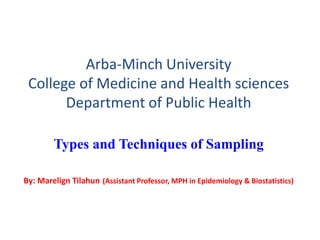 Arba-Minch University
College of Medicine and Health sciences
Department of Public Health
Types and Techniques of Sampling
By: Marelign Tilahun (Assistant Professor, MPH in Epidemiology & Biostatistics)
 