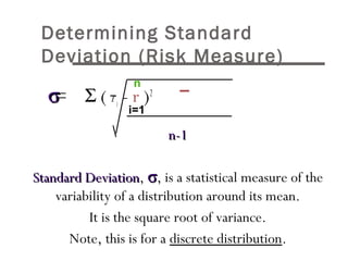 Determining Standard 
Deviation (Risk Measure) 
	 	 s = S ( ri - r )2 
nn--11 
n 
i=1 
SSttaannddaarrdd DDeevviiaattiioonn, s, is a statistical measure of the 
variability of a distribution around its mean. 
It is the square root of variance. 
Note, this is for a discrete distribution. 
 