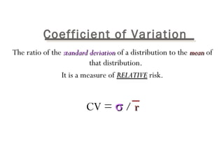 Coefficient of Variation 
The ratio of the ssttaannddaarrdd ddeevviiaattiioonn of a distribution to the mmeeaann of 
that distribution. 
It is a measure of RREELLAATTIIVVEE risk. 
CV = s / rr 
 