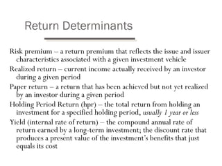 Return Determinants 
Risk premium – a return premium that reflects the issue and issuer 
characteristics associated with a given investment vehicle 
Realized return – current income actually received by an investor 
during a given period 
Paper return – a return that has been achieved but not yet realized 
by an investor during a given period 
Holding Period Return (hpr) – the total return from holding an 
investment for a specified holding period, usually 1 year or less 
Yield (internal rate of return) – the compound annual rate of 
return earned by a long-term investment; the discount rate that 
produces a present value of the investment’s benefits that just 
equals its cost 
 