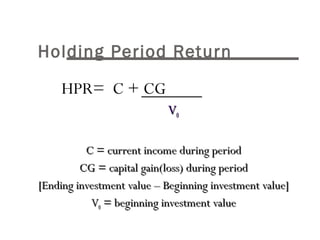 Holding Period Return 
	 HPR= C + CG 
VV00 
CC == ccuurrrreenntt iinnccoommee dduurriinngg ppeerriioodd 
CCGG == ccaappiittaall ggaaiinn((lloossss)) dduurriinngg ppeerriioodd 
[[EEnnddiinngg iinnvveessttmmeenntt vvaalluuee –– BBeeggiinnnniinngg iinnvveessttmmeenntt vvaalluuee]] 
VV00 == bbeeggiinnnniinngg iinnvveessttmmeenntt vvaalluuee 
