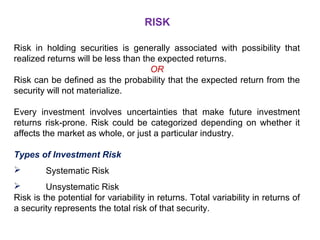 RISK 
Risk in holding securities is generally associated with possibility that 
realized returns will be less than the expected returns. 
OR 
Risk can be defined as the probability that the expected return from the 
security will not materialize. 
Every investment involves uncertainties that make future investment 
returns risk-prone. Risk could be categorized depending on whether it 
affects the market as whole, or just a particular industry. 
Types of Investment Risk 
 Systematic Risk 
 Unsystematic Risk 
Risk is the potential for variability in returns. Total variability in returns of 
a security represents the total risk of that security. 
 
